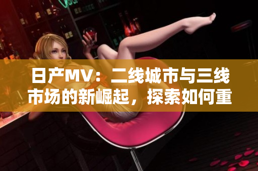 日產(chǎn)MV：二線城市與三線市場的新崛起，探索如何重塑品牌影響力