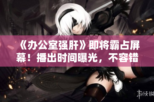 《辦公室強肝》即將霸占屏幕！播出時間曝光，不容錯過的勵志??！