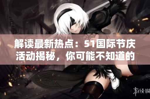 解讀最新熱點(diǎn)：51國際節(jié)慶活動(dòng)揭秘，你可能不知道的趣聞與內(nèi)幕