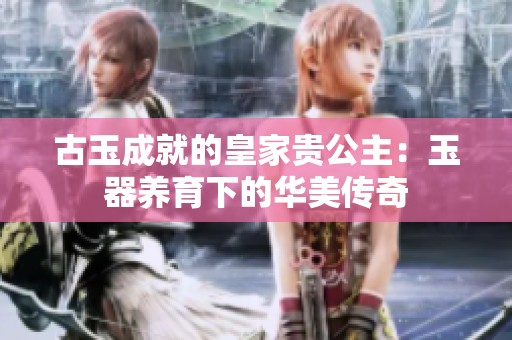 古玉成就的皇家貴公主：玉器養(yǎng)育下的華美傳奇
