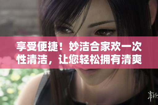享受便捷！妙潔合家歡一次性清潔，讓您輕松擁有清爽家園
