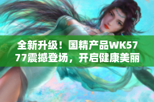 全新升級(jí)！國(guó)精產(chǎn)品WK5777震撼登場(chǎng)，開啟健康美麗新紀(jì)元