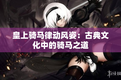 皇上騎馬律動(dòng)風(fēng)姿：古典文化中的騎馬之道