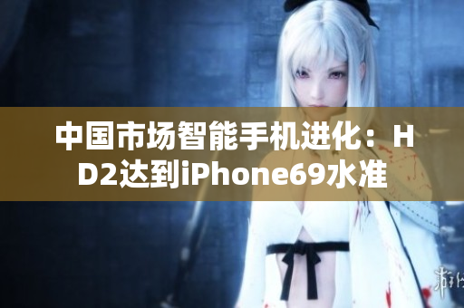 中國市場智能手機(jī)進(jìn)化:HD2達(dá)到iPhone69水準(zhǔn) 中國市場智能手機(jī)進(jìn)化:HD2達(dá)到iPhone69水準(zhǔn)