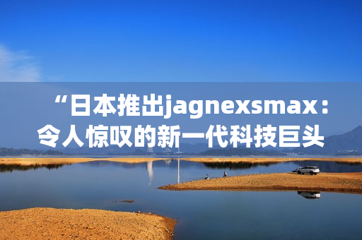 “日本推出jagnexsmax：令人驚嘆的新一代科技巨頭手機(jī)登場(chǎng)”