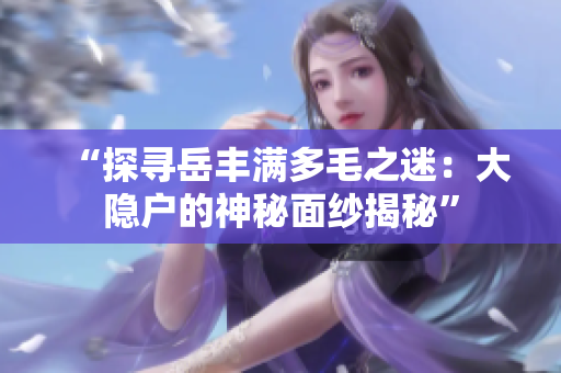 “探尋岳豐滿多毛之迷：大隱戶的神秘面紗揭秘”