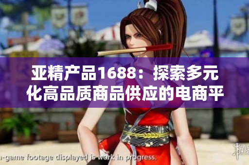 亞精產(chǎn)品1688：探索多元化高品質(zhì)商品供應(yīng)的電商平臺(tái)之旅
