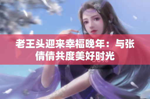 老王頭迎來幸福晚年:與張倩倩共度美好時(shí)光 老王頭迎來幸福晚年:與張倩倩共度美好時(shí)光