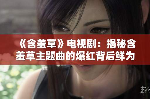 《含羞草》電視?。航颐睾卟葜黝}曲的爆紅背后鮮為人知的故事