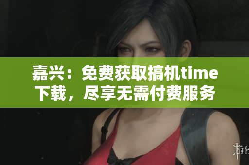 嘉興：免費(fèi)獲取搞機(jī)time下載，盡享無(wú)需付費(fèi)服務(wù)