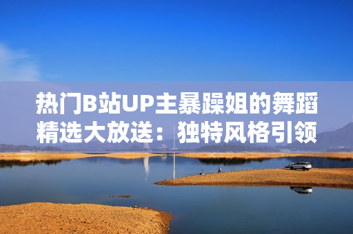 熱門B站UP主暴躁姐的舞蹈精選大放送：獨(dú)特風(fēng)格引領(lǐng)潮流