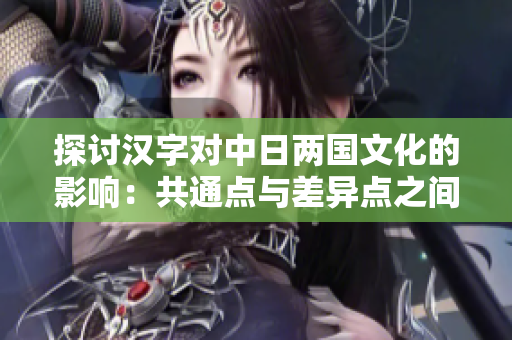 探討漢字對中日兩國文化的影響：共通點與差異點之間的相互借鑒與演變