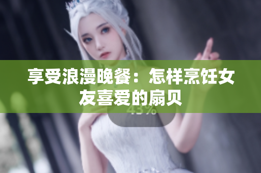 享受浪漫晚餐：怎樣烹飪女友喜愛(ài)的扇貝