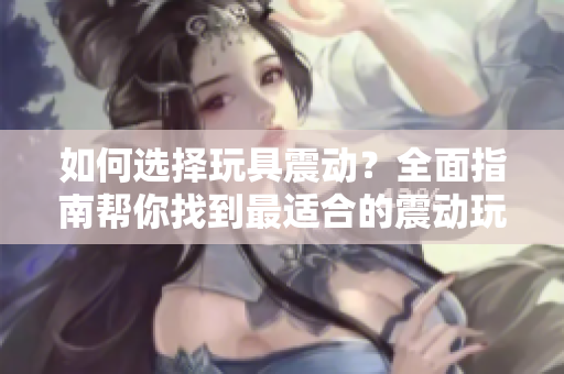 如何選擇玩具震動(dòng)？全面指南幫你找到最適合的震動(dòng)玩具