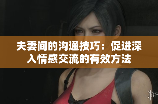 夫妻間的溝通技巧：促進深入情感交流的有效方法