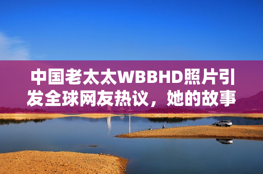 中國老太太WBBHD照片引發(fā)全球網(wǎng)友熱議，她的故事讓人感動不已