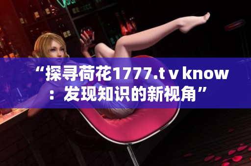 “探尋荷花1777.tⅴknow：發(fā)現(xiàn)知識的新視角”