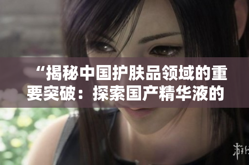 “揭秘中國護(hù)膚品領(lǐng)域的重要突破：探索國產(chǎn)精華液的一、二、三產(chǎn)之路”