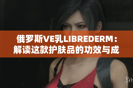 俄羅斯VE乳LIBREDERM：解讀這款護膚品的功效與成分