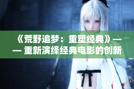 《荒野追夢：重塑經(jīng)典》—— 重新演繹經(jīng)典電影的創(chuàng)新之旅