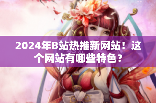 2024年B站熱推新網(wǎng)站！這個(gè)網(wǎng)站有哪些特色？