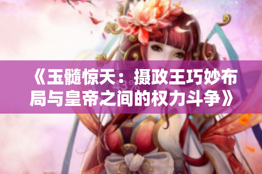 《玉髓驚天：攝政王巧妙布局與皇帝之間的權(quán)力斗爭》