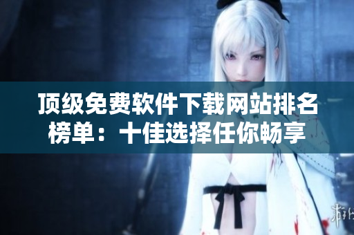 頂級(jí)免費(fèi)軟件下載網(wǎng)站排名榜單：十佳選擇任你暢享