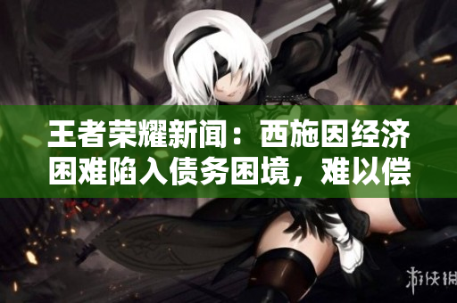 王者榮耀新聞：西施因經(jīng)濟困難陷入債務困境，難以償還欠款