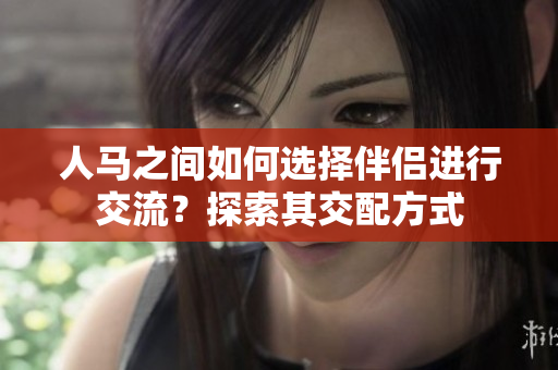 人馬之間如何選擇伴侶進(jìn)行交流？探索其交配方式