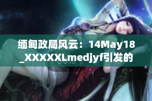 緬甸政局風云：14May18_XXXXXLmedjyf引發(fā)的局勢動蕩何去何從？