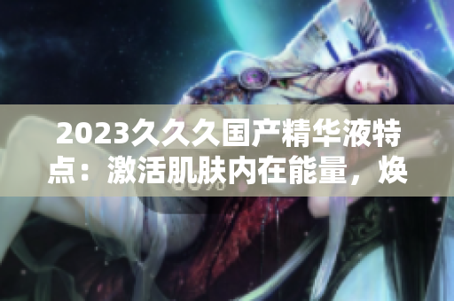 2023久久久國產(chǎn)精華液特點(diǎn)：激活肌膚內(nèi)在能量，煥發(fā)青春光彩