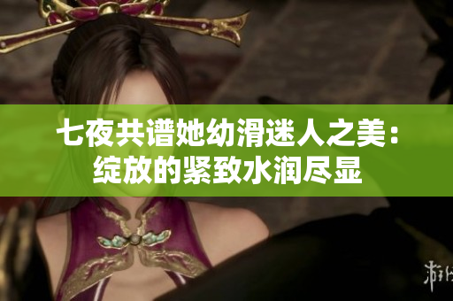 七夜共譜她幼滑迷人之美：綻放的緊致水潤盡顯