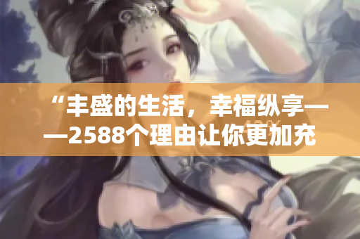 “豐盛的生活，幸?？v享——2588個(gè)理由讓你更加充實(shí)！”