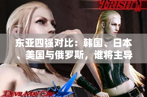 東亞四強(qiáng)對比：韓國、日本、美國與俄羅斯，誰將主導(dǎo)未來格局？