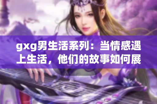 gxg男生活系列：當(dāng)情感遇上生活，他們的故事如何展開(kāi)