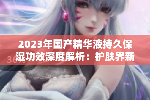 2023年國(guó)產(chǎn)精華液持久保濕功效深度解析：護(hù)膚界新寵！