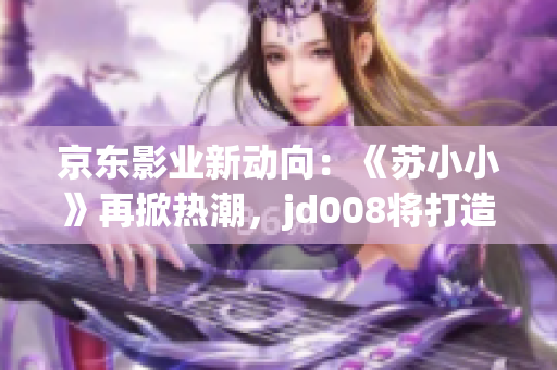 京東影業(yè)新動(dòng)向：《蘇小小》再掀熱潮，jd008將打造全新電影風(fēng)貌