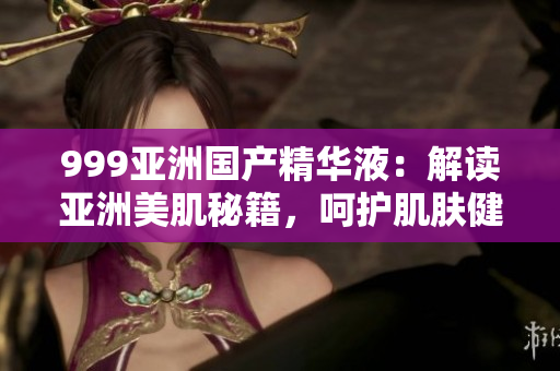 999亞洲國(guó)產(chǎn)精華液：解讀亞洲美肌秘籍，呵護(hù)肌膚健康與活力