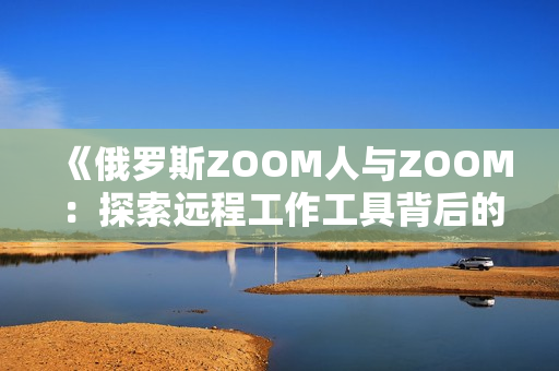 《俄羅斯ZOOM人與ZOOM：探索遠(yuǎn)程工作工具背后的文化與技術(shù)差異》