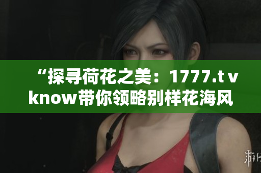“探尋荷花之美：1777.tⅴknow帶你領(lǐng)略別樣花海風(fēng)情”