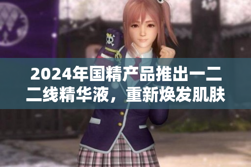 2024年國精產(chǎn)品推出一二二線精華液，重新煥發(fā)肌膚活力