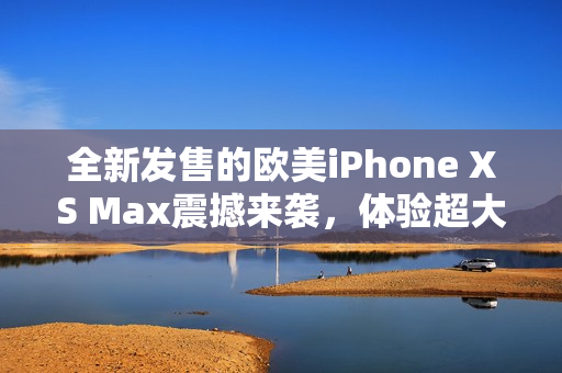 全新發(fā)售的歐美iPhone XS Max震撼來襲，體驗(yàn)超大屏幕的無限可能