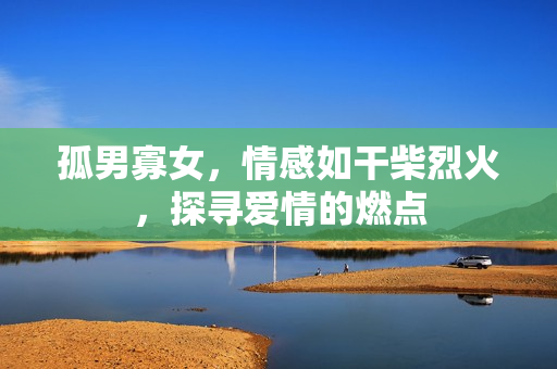 孤男寡女，情感如干柴烈火，探尋愛情的燃點
