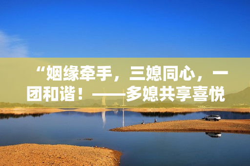 “姻緣牽手,三媳同心,一團(tuán)和諧!——多媳共享喜悅,大團(tuán)圓婚禮如期舉行” “姻緣牽手,三媳同心,一團(tuán)和諧!——多媳共享喜悅,大團(tuán)圓婚禮如期舉行”