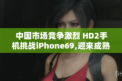 中國市場競爭激烈 HD2手機(jī)挑戰(zhàn)iPhone69,迎來成熟階段