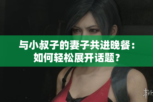 與小叔子的妻子共進晚餐：如何輕松展開話題？