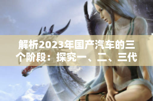 解析2023年國產(chǎn)汽車的三個階段:探究一、二、三代車型的差異與演進 解析2023年國產(chǎn)汽車的三個階段:探究一、二、三代車型的差異與演進