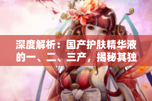 深度解析：國產(chǎn)護(hù)膚精華液的一、二、三產(chǎn)，揭秘其獨(dú)特配方與功效