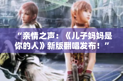 “親情之聲：《兒子?jì)寢屖悄愕娜恕沸掳娣l(fā)布！”