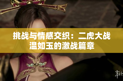 挑戰(zhàn)與情感交織：二虎大戰(zhàn)溫如玉的激戰(zhàn)篇章